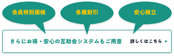 会員特別価格・各種割引・安心積立 さらにお得・安心の互助会もご用意 詳しくはこちら