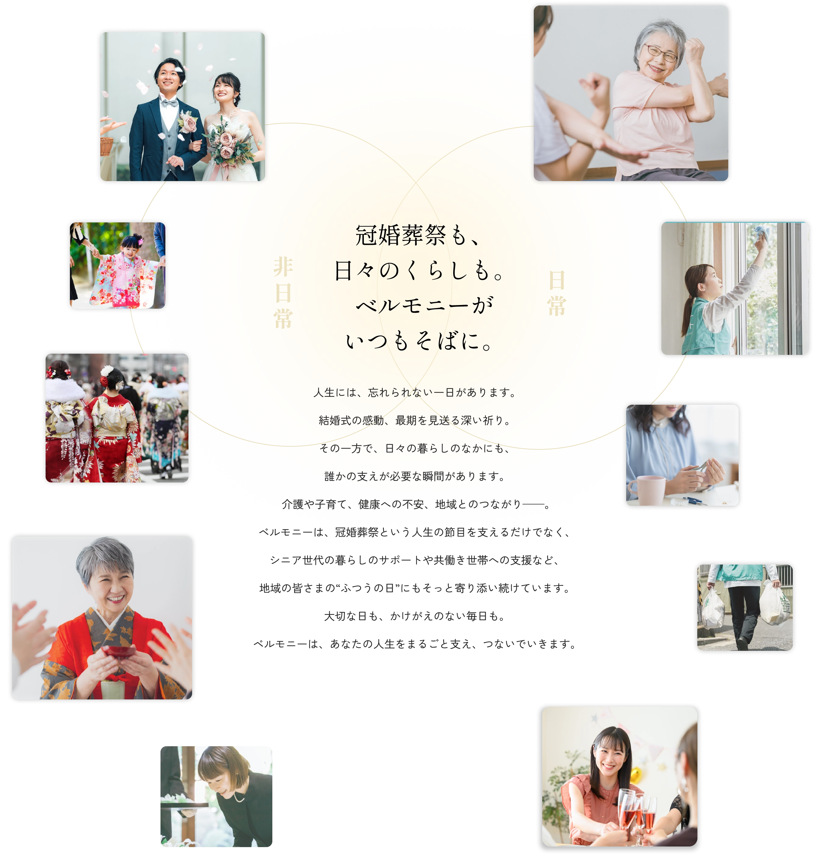 冠婚葬祭も、日々のくらしも。ベルモニーがいつもそばに。人生には、忘れられない一日があります。結婚式の感動、最期を見送る深い祈り。その一方で、日々の暮らしのなかにも、誰かの支えが必要な瞬間があります。 介護や子育て、健康への不安、地域とのつながり——。ベルモニーは、冠婚葬祭という人生の節目を支えるだけでなく、シニア世代の暮らしのサポートや共働き世帯への支援など、地域の皆さまの“ふつうの日”にもそっと寄り添い続けています。大切な日も、かけがえのない毎日も。ベルモニーは、あなたの人生をまるごと支え、つないでいきます。