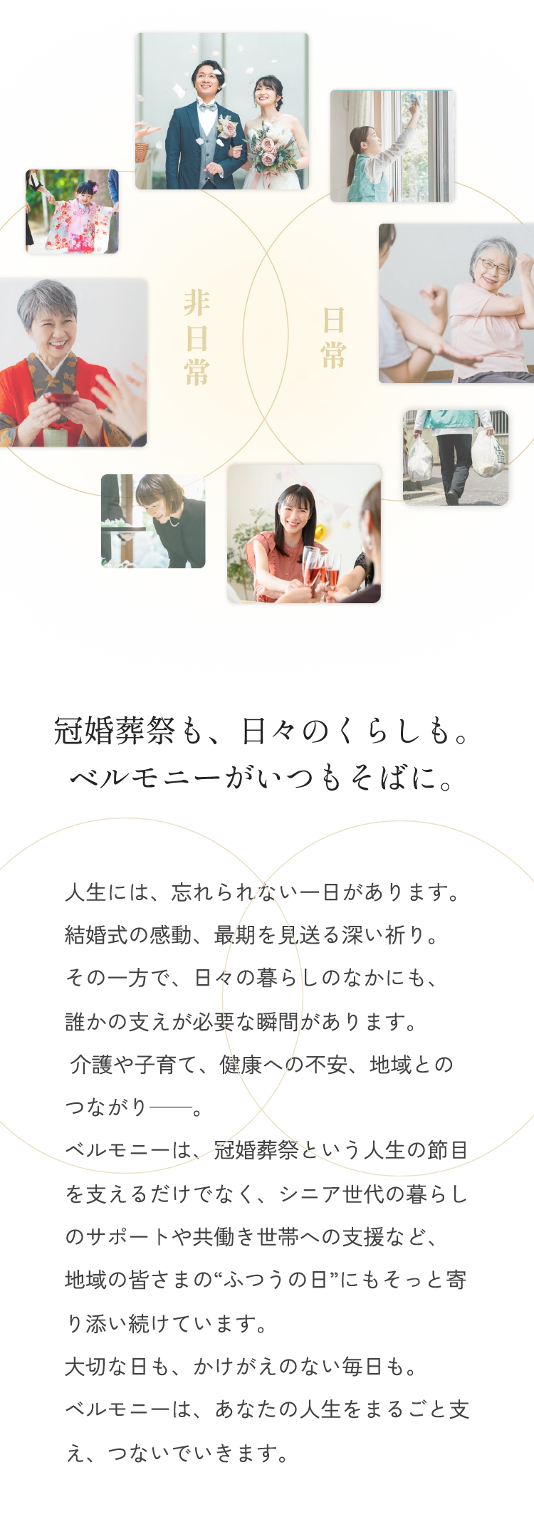 冠婚葬祭も、日々のくらしも。ベルモニーがいつもそばに。人生には、忘れられない一日があります。結婚式の感動、最期を見送る深い祈り。その一方で、日々の暮らしのなかにも、誰かの支えが必要な瞬間があります。 介護や子育て、健康への不安、地域とのつながり——。ベルモニーは、冠婚葬祭という人生の節目を支えるだけでなく、シニア世代の暮らしのサポートや共働き世帯への支援など、地域の皆さまの“ふつうの日”にもそっと寄り添い続けています。大切な日も、かけがえのない毎日も。ベルモニーは、あなたの人生をまるごと支え、つないでいきます。